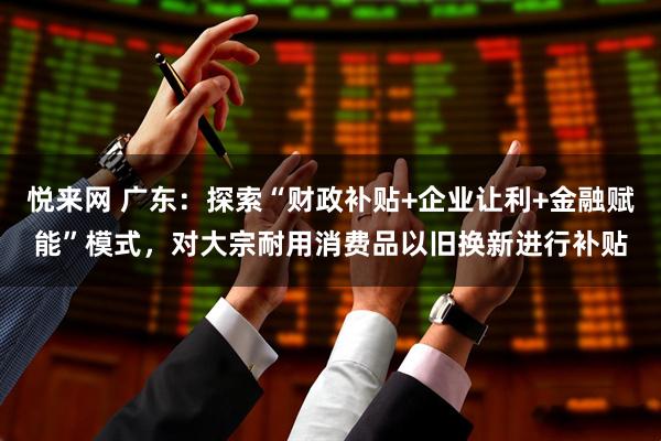 悦来网 广东：探索“财政补贴+企业让利+金融赋能”模式，对大宗耐用消费品以旧换新进行补贴