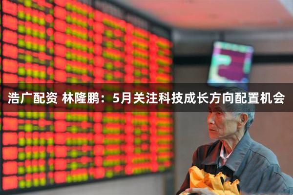 浩广配资 林隆鹏：5月关注科技成长方向配置机会