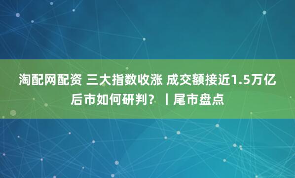 淘配网配资 三大指数收涨 成交额接近1.5万亿 后市如何研判？丨尾市盘点