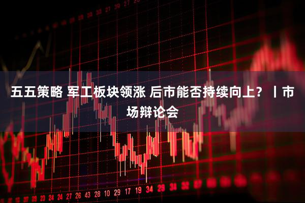 五五策略 军工板块领涨 后市能否持续向上？丨市场辩论会