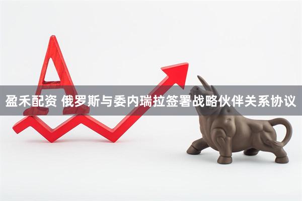 盈禾配资 俄罗斯与委内瑞拉签署战略伙伴关系协议
