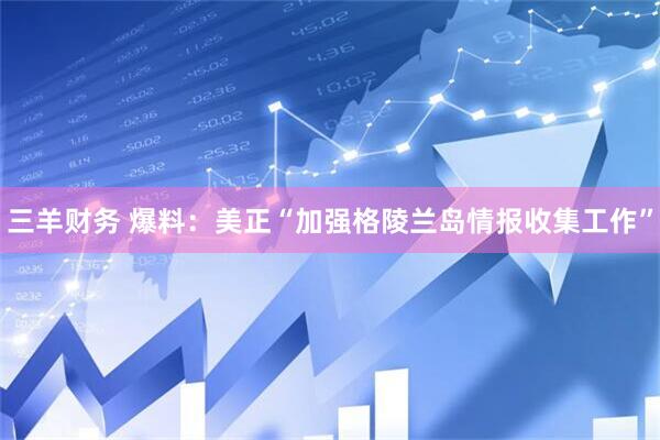 三羊财务 爆料：美正“加强格陵兰岛情报收集工作”