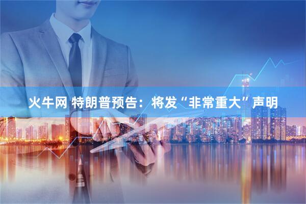 火牛网 特朗普预告：将发“非常重大”声明