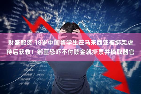 财盛配资 18岁中国留学生在马来西亚被绑架虐待后获救！绑匪恐吓不付赎金就撕票并摘取器官