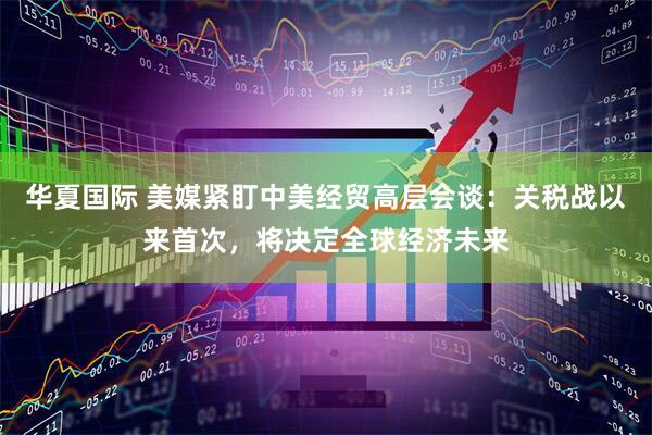 华夏国际 美媒紧盯中美经贸高层会谈：关税战以来首次，将决定全球经济未来