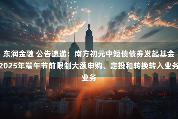 东润金融 公告速递：南方初元中短债债券发起基金2025年端午节前限制大额申购、定投和转换转入业务
