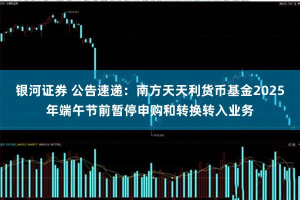 银河证券 公告速递：南方天天利货币基金2025年端午节前暂停申购和转换转入业务