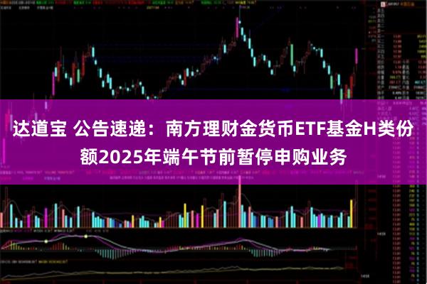达道宝 公告速递：南方理财金货币ETF基金H类份额2025年端午节前暂停申购业务
