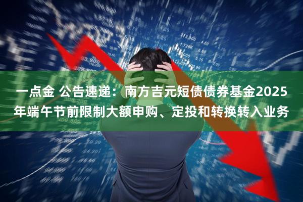一点金 公告速递：南方吉元短债债券基金2025年端午节前限制大额申购、定投和转换转入业务