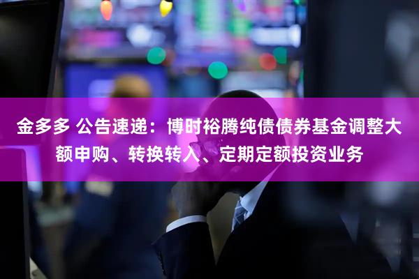金多多 公告速递：博时裕腾纯债债券基金调整大额申购、转换转入、定期定额投资业务
