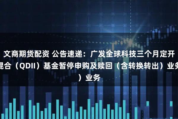 文商期货配资 公告速递：广发全球科技三个月定开混合（QDII）基金暂停申购及赎回（含转换转出）业务