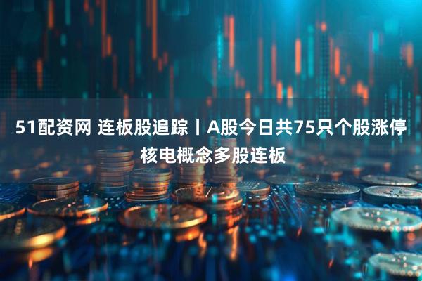 51配资网 连板股追踪丨A股今日共75只个股涨停 核电概念多股连板