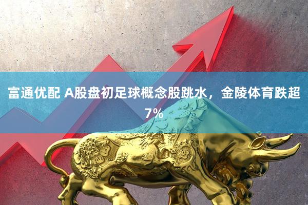 富通优配 A股盘初足球概念股跳水，金陵体育跌超7%