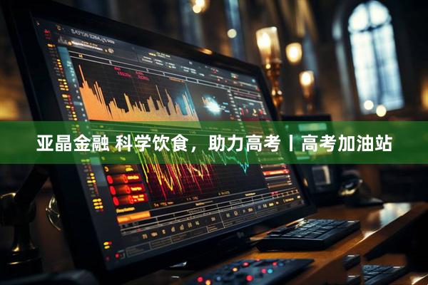亚晶金融 科学饮食，助力高考丨高考加油站