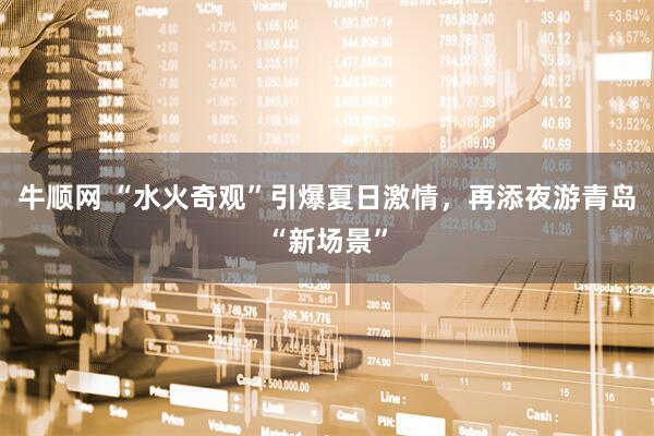 牛顺网 “水火奇观”引爆夏日激情，再添夜游青岛“新场景”