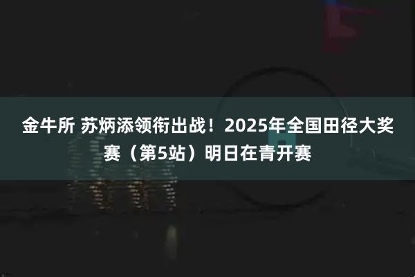 金牛所 苏炳添领衔出战！2025年全国田径大奖赛（第5站）明日在青开赛
