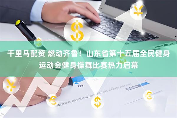 千里马配资 燃动齐鲁！山东省第十五届全民健身运动会健身操舞比赛热力启幕