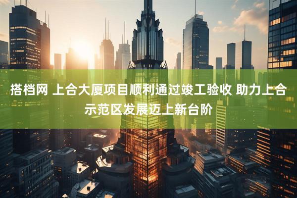 搭档网 上合大厦项目顺利通过竣工验收 助力上合示范区发展迈上新台阶
