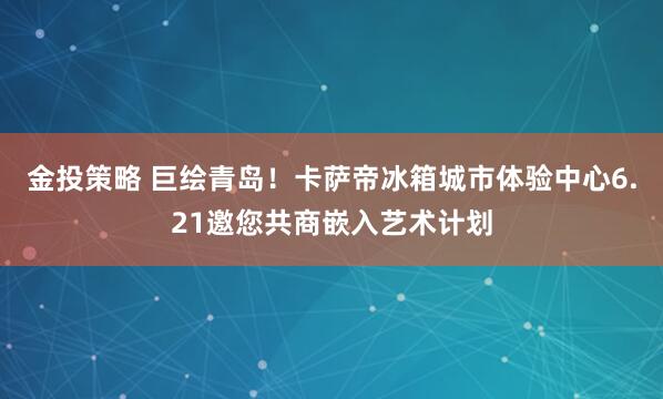 金投策略 巨绘青岛！卡萨帝冰箱城市体验中心6.21邀您共商嵌入艺术计划