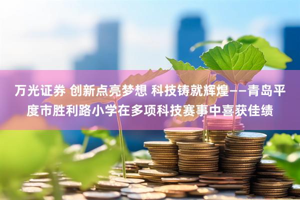 万光证券 创新点亮梦想 科技铸就辉煌——青岛平度市胜利路小学在多项科技赛事中喜获佳绩