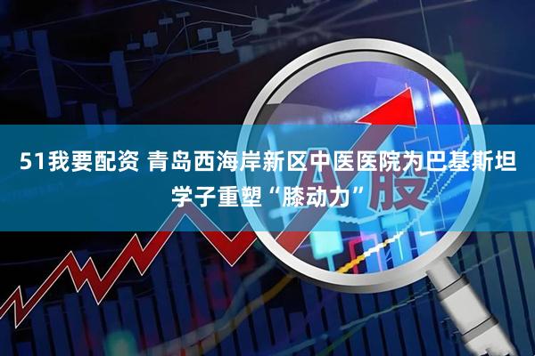 51我要配资 青岛西海岸新区中医医院为巴基斯坦学子重塑“膝动力”