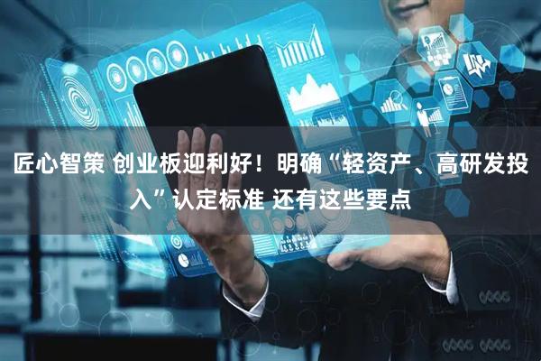 匠心智策 创业板迎利好！明确“轻资产、高研发投入”认定标准 还有这些要点