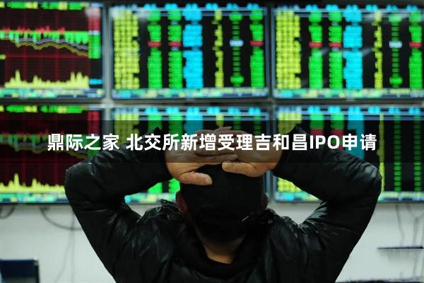 鼎际之家 北交所新增受理吉和昌IPO申请