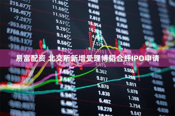 易富配资 北交所新增受理博韬合纤IPO申请