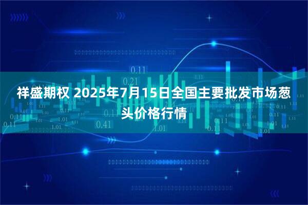 祥盛期权 2025年7月15日全国主要批发市场葱头价格行情