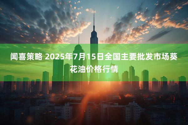 闻喜策略 2025年7月15日全国主要批发市场葵花油价格行情