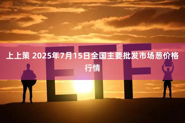 上上策 2025年7月15日全国主要批发市场葱价格行情