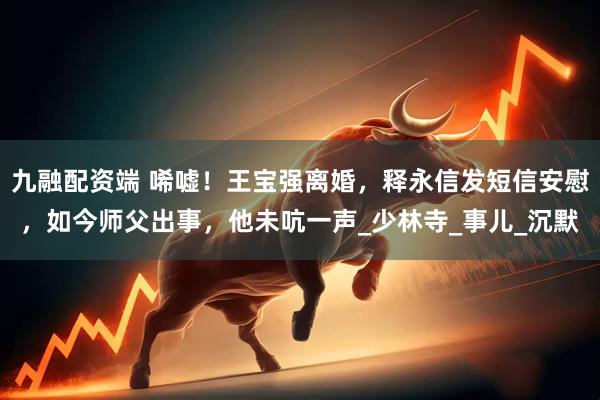 九融配资端 唏嘘！王宝强离婚，释永信发短信安慰，如今师父出事，他未吭一声_少林寺_事儿_沉默