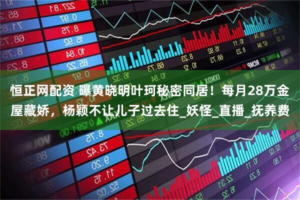 恒正网配资 曝黄晓明叶珂秘密同居！每月28万金屋藏娇，杨颖不让儿子过去住_妖怪_直播_抚养费