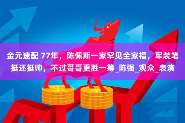 金元速配 77年，陈佩斯一家罕见全家福，军装笔挺还挺帅，不过哥哥更胜一筹_陈强_观众_表演