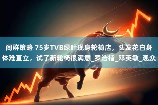 间群策略 75岁TVB绿叶现身轮椅店，头发花白身体难直立，试了新轮椅很满意_罗浩楷_邓英敏_观众