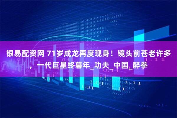 银易配资网 71岁成龙再度现身！镜头前苍老许多，一代巨星终暮年_功夫_中国_醉拳