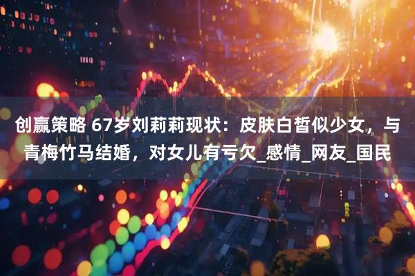 创赢策略 67岁刘莉莉现状：皮肤白皙似少女，与青梅竹马结婚，对女儿有亏欠_感情_网友_国民