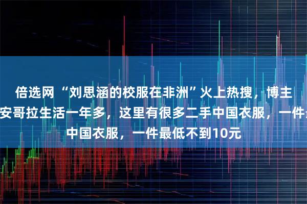 倍选网 “刘思涵的校服在非洲”火上热搜，博主否认摆拍：在安哥拉生活一年多，这里有很多二手中国衣服，一件最低不到10元