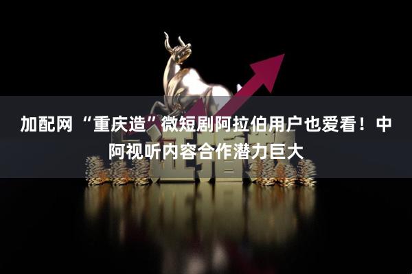 加配网 “重庆造”微短剧阿拉伯用户也爱看！中阿视听内容合作潜力巨大