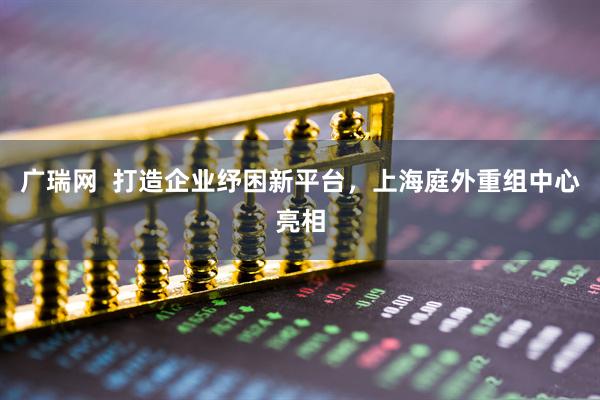 广瑞网  打造企业纾困新平台，上海庭外重组中心亮相