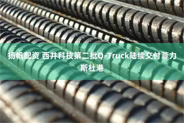 扬帆配资 西井科技第二批Q-Truck陆续交付菲力斯杜港