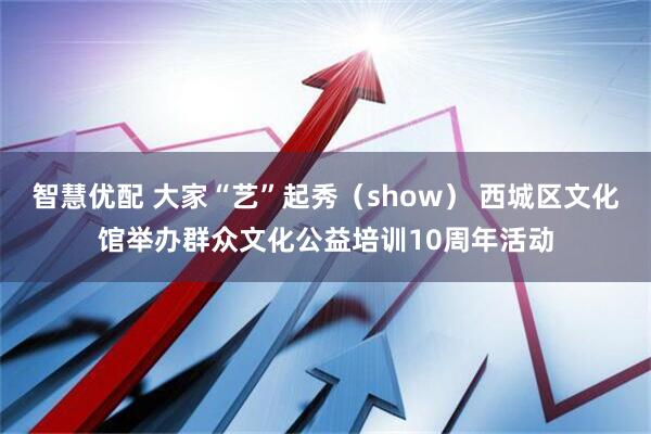智慧优配 大家“艺”起秀（show） 西城区文化馆举办群众文化公益培训10周年活动