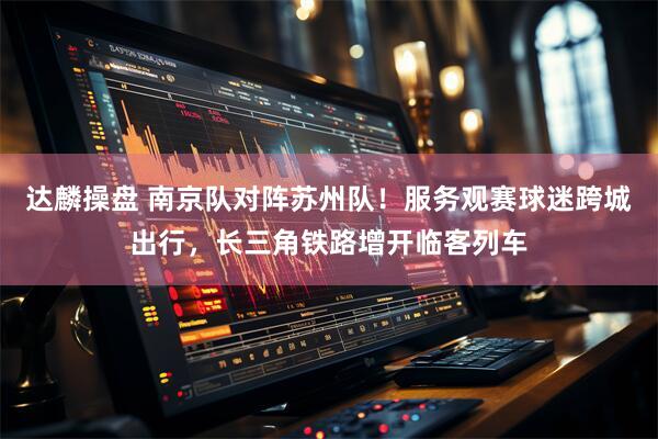 达麟操盘 南京队对阵苏州队！服务观赛球迷跨城出行，长三角铁路增开临客列车