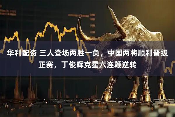 华利配资 三人登场两胜一负，中国两将顺利晋级正赛，丁俊晖克星六连鞭逆转