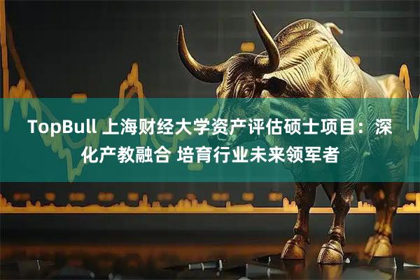 TopBull 上海财经大学资产评估硕士项目：深化产教融合 培育行业未来领军者