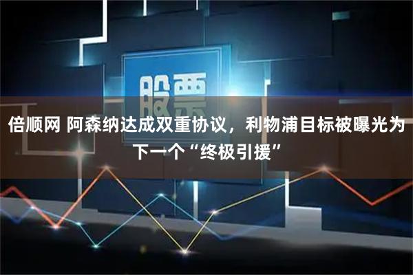 倍顺网 阿森纳达成双重协议，利物浦目标被曝光为下一个“终极引援”