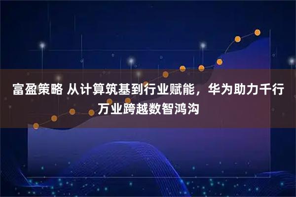 富盈策略 从计算筑基到行业赋能,华为助力千行万业跨越数智鸿沟