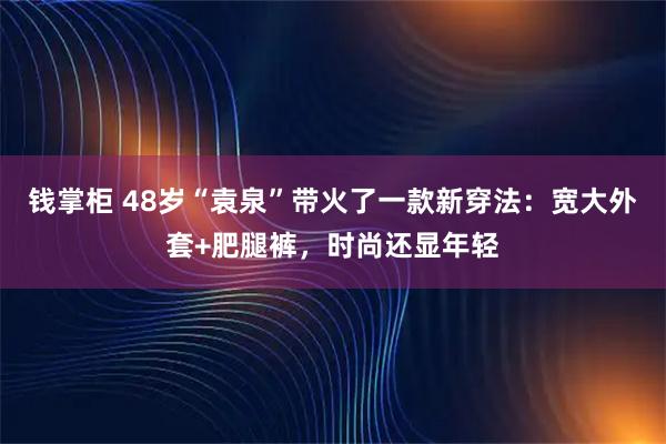 钱掌柜 48岁“袁泉”带火了一款新穿法:宽大外套+肥腿裤,时尚还显年轻
