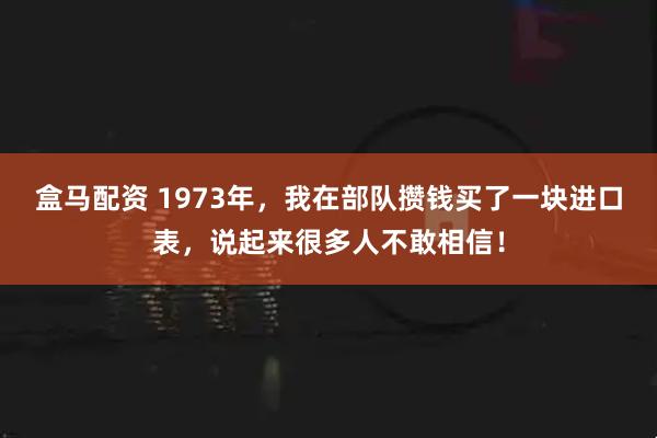 盒马配资 1973年,我在部队攒钱买了一块进口表,说起来很多人不敢相信!