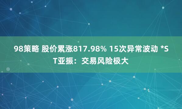 98策略 股价累涨817.98% 15次异常波动 *ST亚振：交易风险极大